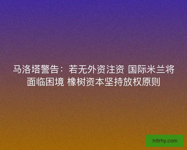 马洛塔警告：若无外资注资 国际米兰将面临困境 橡树资本坚持放权原则