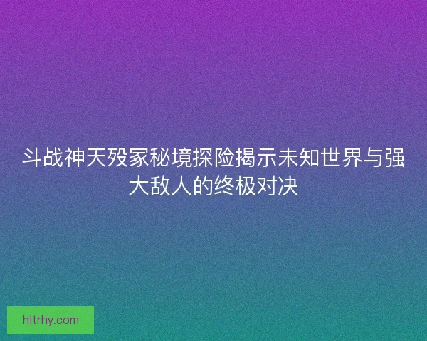 斗战神天殁冢秘境探险揭示未知世界与强大敌人的终极对决