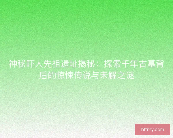 神秘吓人先祖遗址揭秘：探索千年古墓背后的惊悚传说与未解之谜