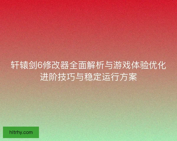 轩辕剑6修改器全面解析与游戏体验优化进阶技巧与稳定运行方案