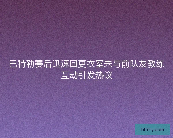 巴特勒赛后迅速回更衣室未与前队友教练互动引发热议