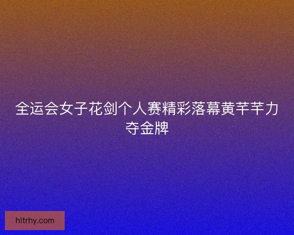 全运会女子花剑个人赛精彩落幕黄芊芊力夺金牌