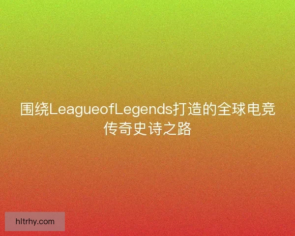 围绕LeagueofLegends打造的全球电竞传奇史诗之路
