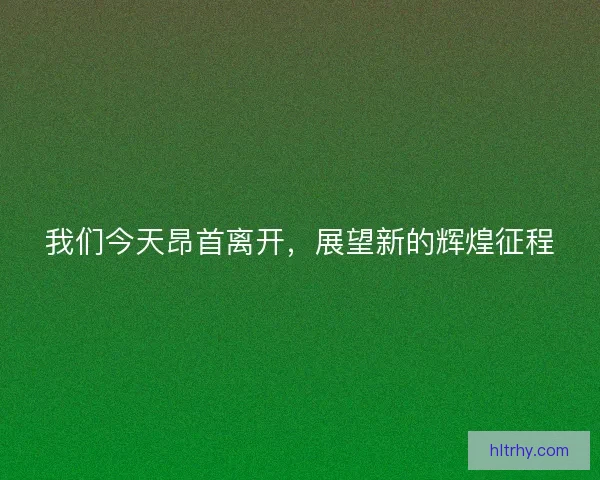 我们今天昂首离开，展望新的辉煌征程