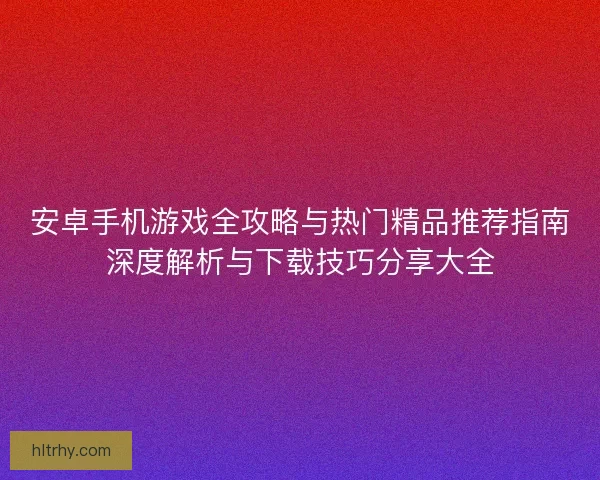 安卓手机游戏全攻略与热门精品推荐指南深度解析与下载技巧分享大全
