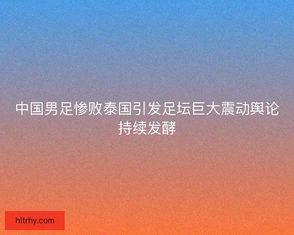 中国男足惨败泰国引发足坛巨大震动舆论持续发酵