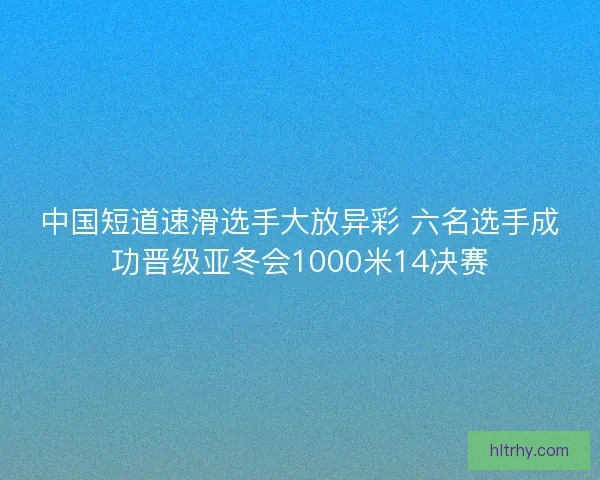 中国短道速滑选手大放异彩 六名选手成功晋级亚冬会1000米14决赛