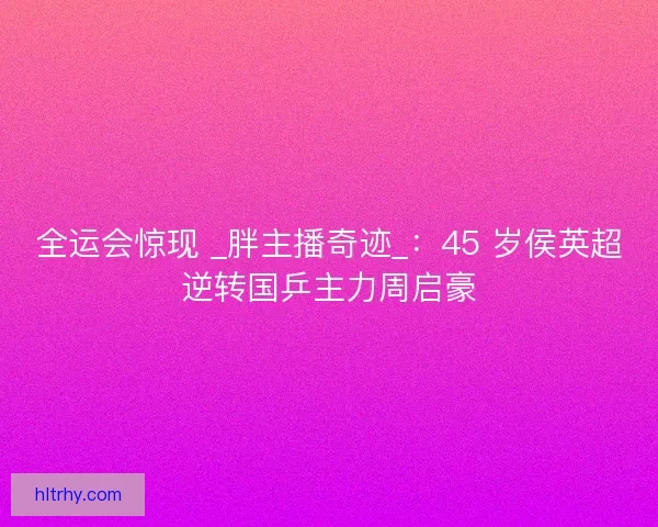 全运会惊现 _胖主播奇迹_：45 岁侯英超逆转国乒主力周启豪